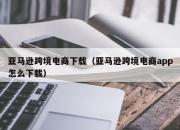 亚马逊跨境电商下载（亚马逊跨境电商app怎么下载）