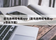 亚马逊跨境电商app（亚马逊跨境电商app怎么下载）