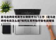 亚马逊跨境电商怎么做新手入门工作（亚马逊跨境电商怎么做?如何从零开始学做电商赚钱）