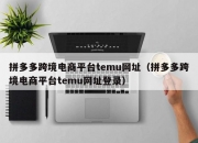 拼多多跨境电商平台temu网址（拼多多跨境电商平台temu网址登录）