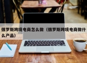 俄罗斯跨境电商怎么做（俄罗斯跨境电商做什么产品）