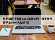 俄罗斯跨境电商ozon是真的吗（俄罗斯电商平台ozon入驻条件）