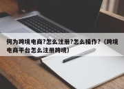 何为跨境电商?怎么注册?怎么操作?（跨境电商平台怎么注册跨境）