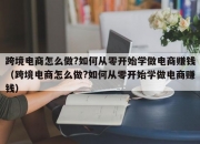 跨境电商怎么做?如何从零开始学做电商赚钱（跨境电商怎么做?如何从零开始学做电商赚钱）