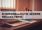 亚马逊跨境电商app怎么下载（亚马逊跨境电商app怎么下载安装）