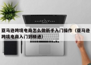 亚马逊跨境电商怎么做新手入门操作（亚马逊跨境电商入门到精通）