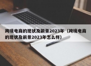 跨境电商的现状及前景2023年（跨境电商的现状及前景2023年怎么样）