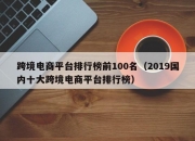 跨境电商平台排行榜前100名（2019国内十大跨境电商平台排行榜）